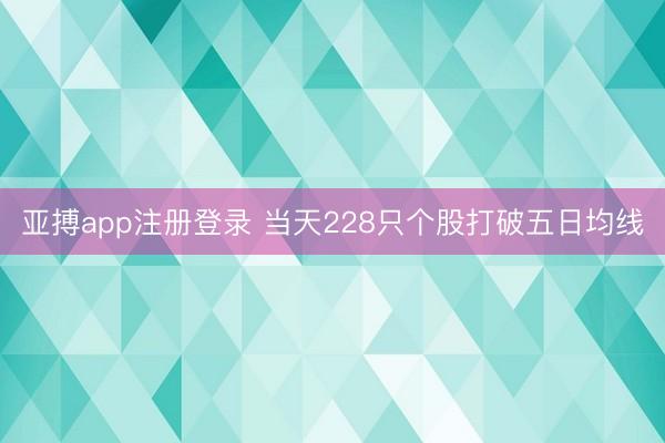 亚搏app注册登录 当天228只个股打破五日均线