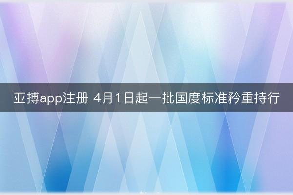 亚搏app注册 4月1日起一批国度标准矜重持行