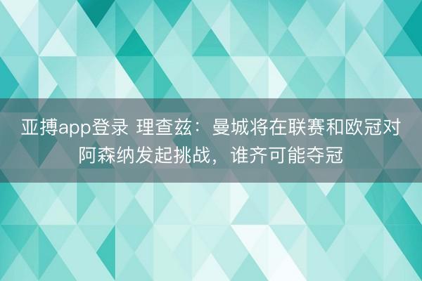 亚搏app登录 理查兹：曼城将在联赛和欧冠对阿森纳发起挑战，谁齐可能夺冠