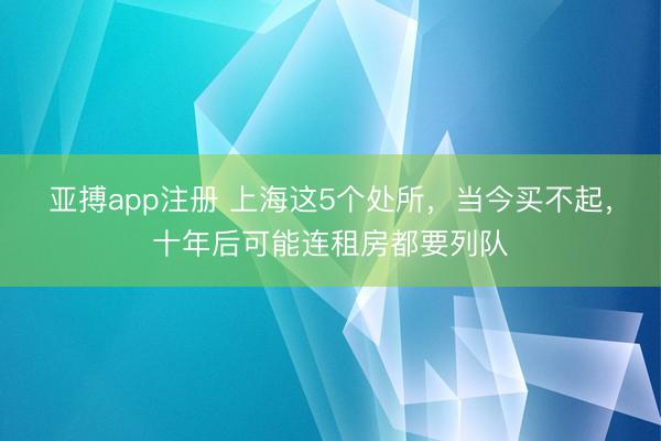 亚搏app注册 上海这5个处所，当今买不起，十年后可能连租房都要列队