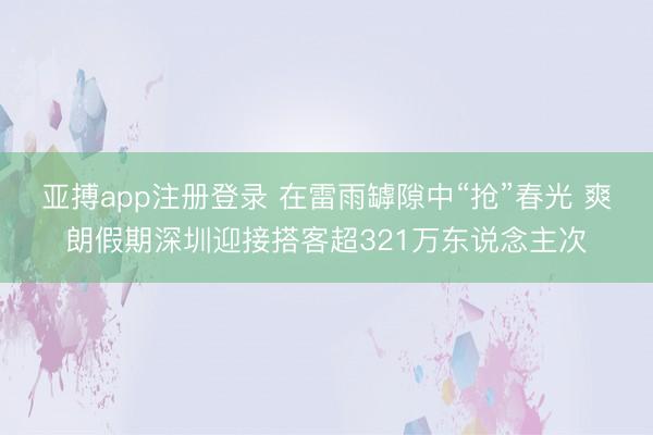 亚搏app注册登录 在雷雨罅隙中“抢”春光 爽朗假期深圳迎接搭客超321万东说念主次