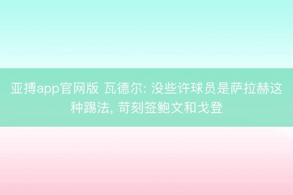 亚搏app官网版 瓦德尔: 没些许球员是萨拉赫这种踢法, 苛刻签鲍文和戈登