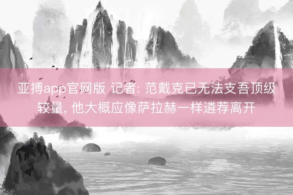 亚搏app官网版 记者: 范戴克已无法支吾顶级较量, 他大概应像萨拉赫一样遴荐离开