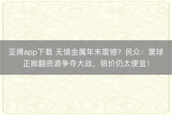 亚搏app下载 无惧金属年末震憾？民众：寰球正掀翻资源争夺大战，银价仍太便宜！