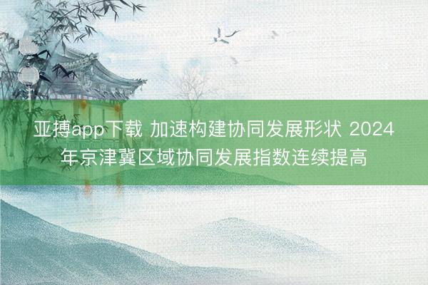 亚搏app下载 加速构建协同发展形状 2024年京津冀区域协同发展指数连续提高