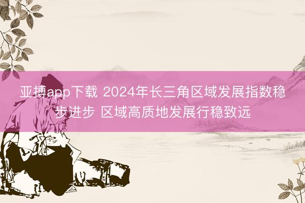 亚搏app下载 2024年长三角区域发展指数稳步进步 区域高质地发展行稳致远
