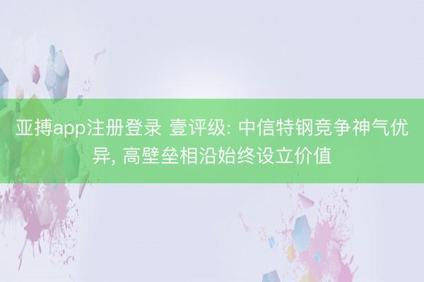 亚搏app注册登录 壹评级: 中信特钢竞争神气优异, 高壁垒相沿始终设立价值
