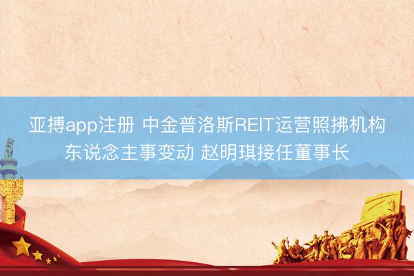 亚搏app注册 中金普洛斯REIT运营照拂机构东说念主事变动 赵明琪接任董事长