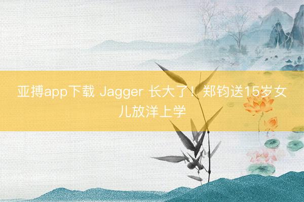 亚搏app下载 Jagger 长大了!郑钧送15岁女儿放洋上学