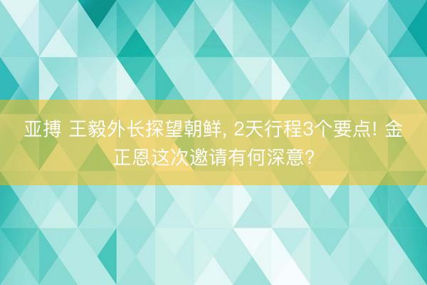 亚搏 王毅外长探望朝鲜, 2天行程3个要点! 金正恩这次邀请有何深意?