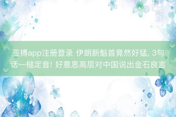 亚搏app注册登录 伊朗新魁首竟然好猛， 3句话一槌定音! 好意思高层对中国说出金石良言