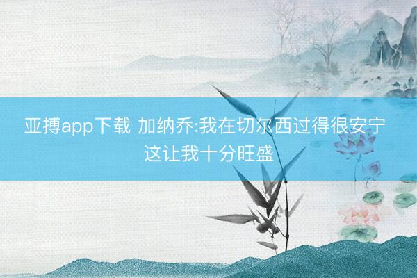 亚搏app下载 加纳乔:我在切尔西过得很安宁 这让我十分旺盛