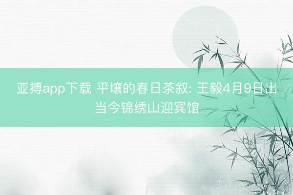 亚搏app下载 平壤的春日茶叙: 王毅4月9日出当今锦绣山迎宾馆