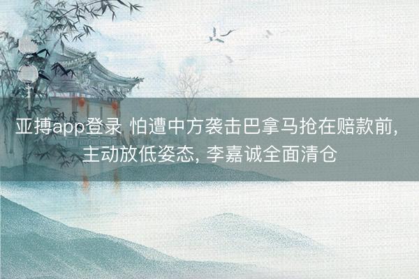 亚搏app登录 怕遭中方袭击巴拿马抢在赔款前， 主动放低姿态， 李嘉诚全面清仓
