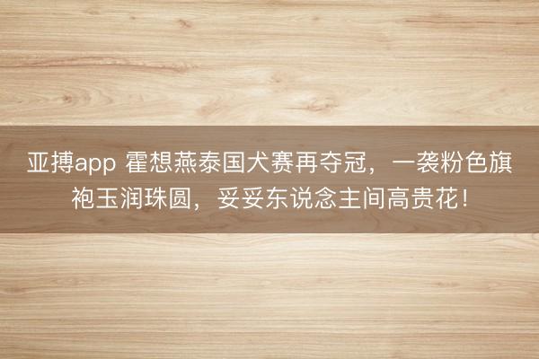 亚搏app 霍想燕泰国犬赛再夺冠,一袭粉色旗袍玉润珠圆,妥妥东说念主间高贵花!