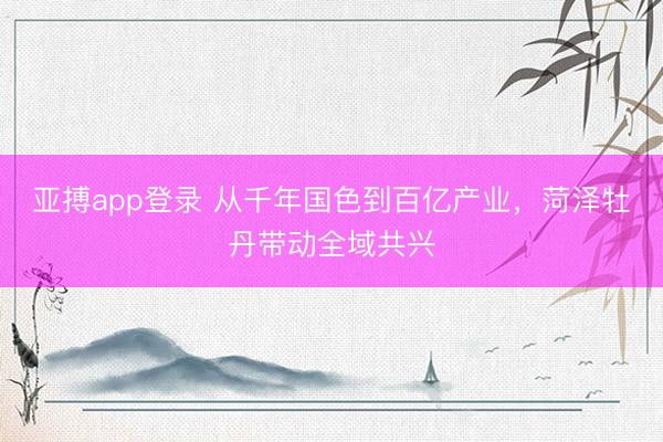 亚搏app登录 从千年国色到百亿产业，菏泽牡丹带动全域共兴