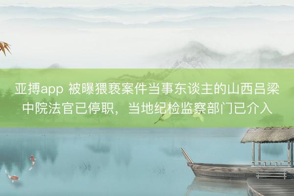 亚搏app 被曝猥亵案件当事东谈主的山西吕梁中院法官已停职，当地纪检监察部门已介入