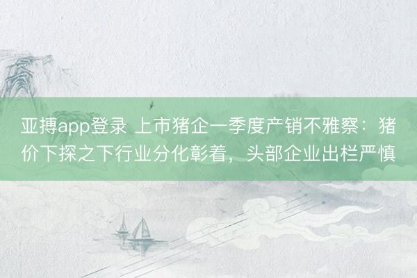 亚搏app登录 上市猪企一季度产销不雅察：猪价下探之下行业分化彰着，头部企业出栏严慎