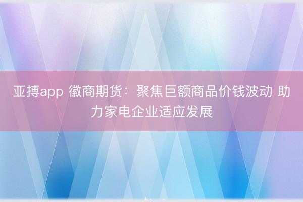 亚搏app 徽商期货：聚焦巨额商品价钱波动 助力家电企业适应发展