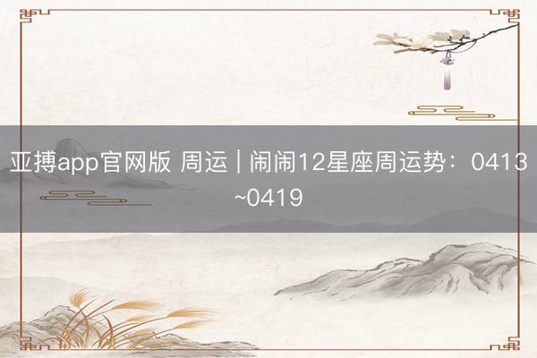 亚搏app官网版 周运 | 闹闹12星座周运势：0413~0419
