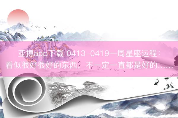 亚搏app下载 0413-0419一周星座运程：看似很好很好的东西，不一定一直都是好的……