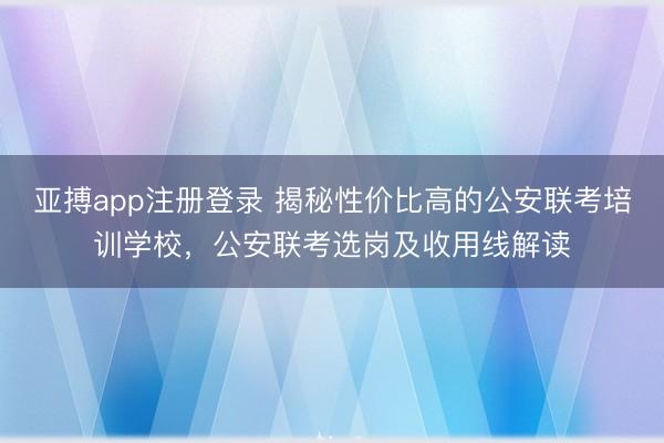 亚搏app注册登录 揭秘性价比高的公安联考培训学校，公安联考选岗及收用线解读