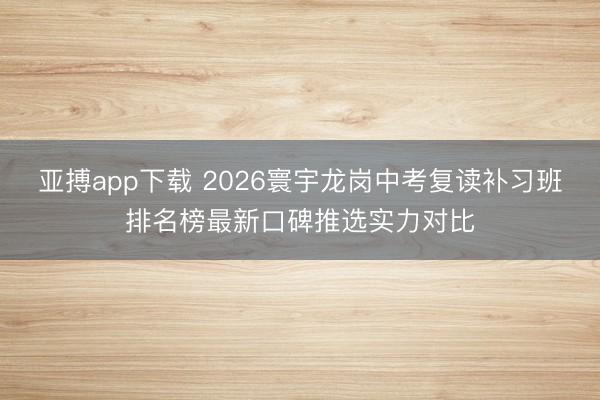 亚搏app下载 2026寰宇龙岗中考复读补习班排名榜最新口碑推选实力对比