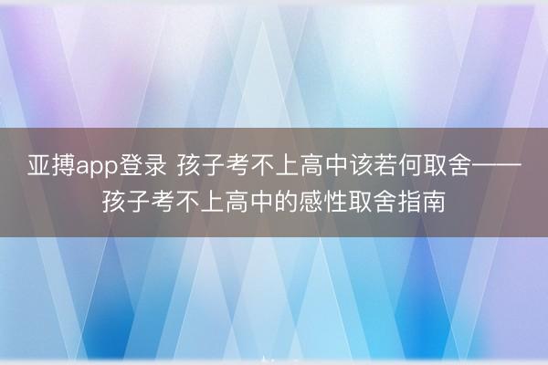 亚搏app登录 孩子考不上高中该若何取舍——孩子考不上高中的感性取舍指南