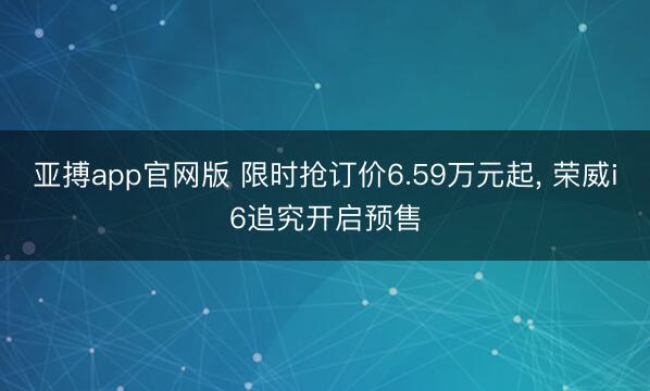 亚搏app官网版 限时抢订价6.59万元起， 荣威i6追究开启预售