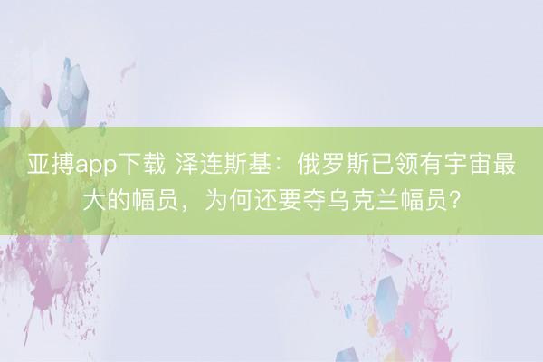 亚搏app下载 泽连斯基：俄罗斯已领有宇宙最大的幅员，为何还要夺乌克兰幅员？