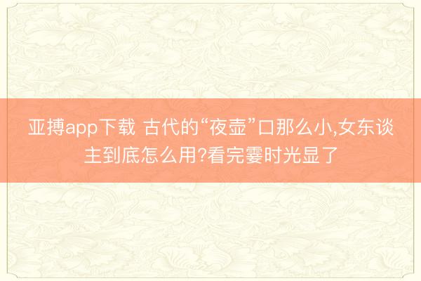 亚搏app下载 古代的“夜壶”口那么小,女东谈主到底怎么用?看完霎时光显了