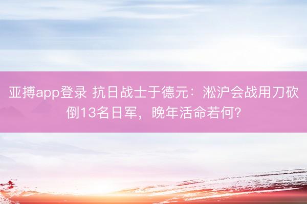 亚搏app登录 抗日战士于德元：淞沪会战用刀砍倒13名日军，晚年活命若何？