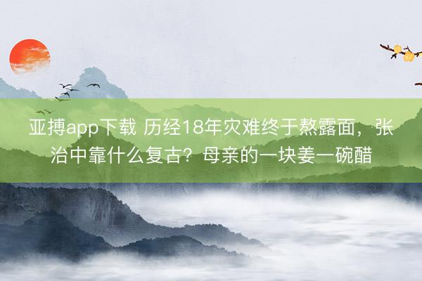 亚搏app下载 历经18年灾难终于熬露面,张治中靠什么复古?母亲的一块姜一碗醋