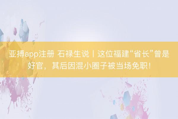 亚搏app注册 石禄生说丨这位福建“省长”曾是好官，其后因混小圈子被当场免职！