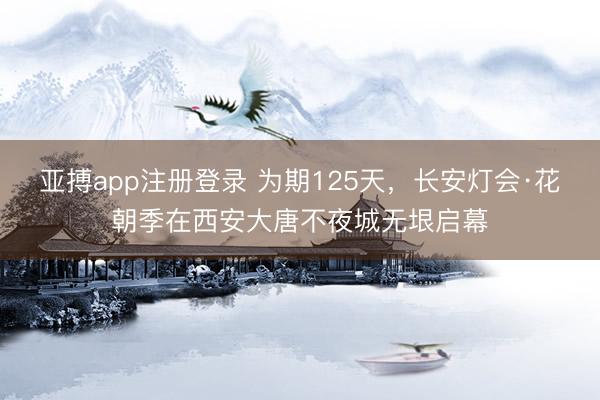 亚搏app注册登录 为期125天，长安灯会·花朝季在西安大唐不夜城无垠启幕
