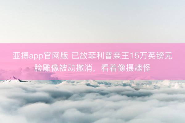 亚搏app官网版 已故菲利普亲王15万英镑无脸雕像被动撤消，看着像摄魂怪