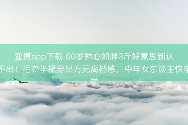 亚搏app下载 50岁林心如胖3斤好意思到认不出！毛衣半裙穿出万元高档感，中年女东谈主快学