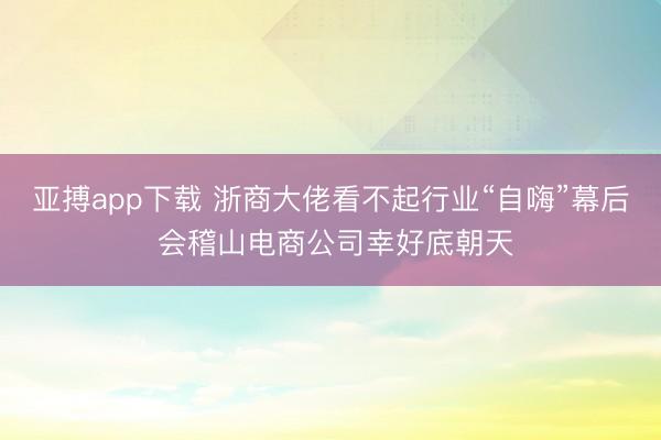 亚搏app下载 浙商大佬看不起行业“自嗨”幕后 会稽山电商公司幸好底朝天
