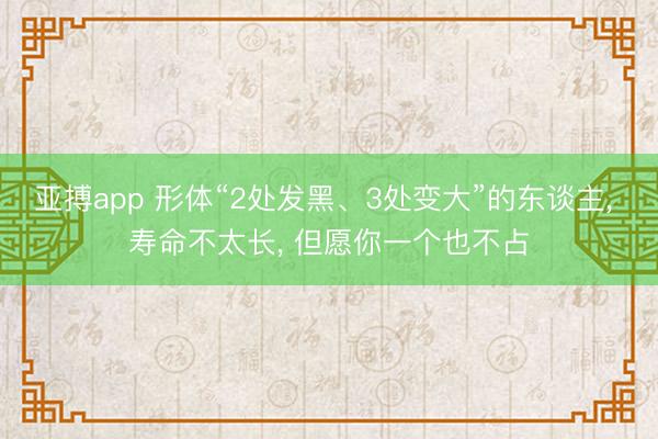 亚搏app 形体“2处发黑、3处变大”的东谈主， 寿命不太长， 但愿你一个也不占