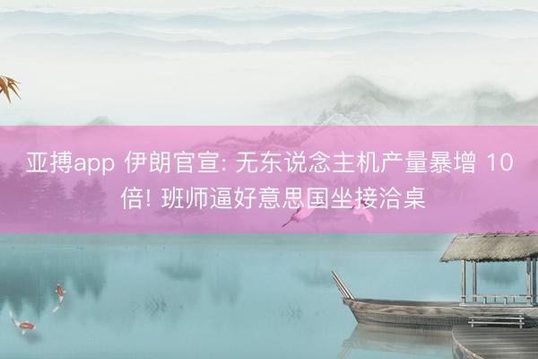亚搏app 伊朗官宣: 无东说念主机产量暴增 10 倍! 班师逼好意思国坐接洽桌