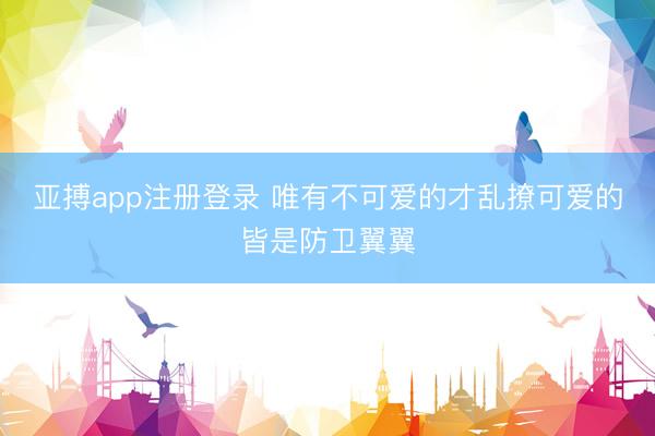 亚搏app注册登录 唯有不可爱的才乱撩可爱的皆是防卫翼翼