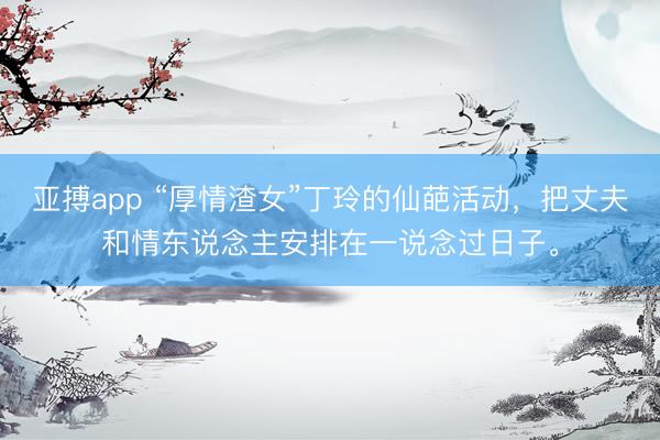 亚搏app “厚情渣女”丁玲的仙葩活动，把丈夫和情东说念主安排在一说念过日子。