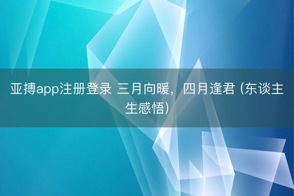 亚搏app注册登录 三月向暖，四月逢君 (东谈主生感悟)