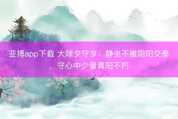 亚搏app下载 大除夕守岁：静坐不雅阴阳交泰，守心中少量真阳不朽