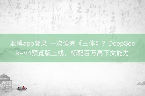 亚搏app登录 一次读完《三体》？DeepSeek-V4预览版上线，标配百万高下文能力