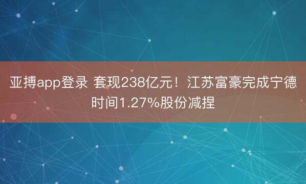 亚搏app登录 套现238亿元！江苏富豪完成宁德时间1.27%股份减捏