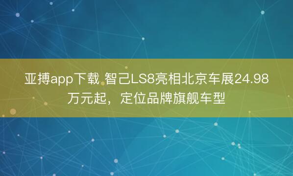 亚搏app下载 智己LS8亮相北京车展24.98万元起，定位品牌旗舰车型