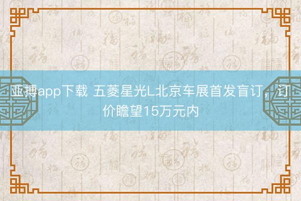 亚搏app下载 五菱星光L北京车展首发盲订，订价瞻望15万元内