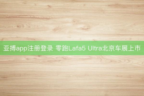 亚搏app注册登录 零跑Lafa5 Ultra北京车展上市