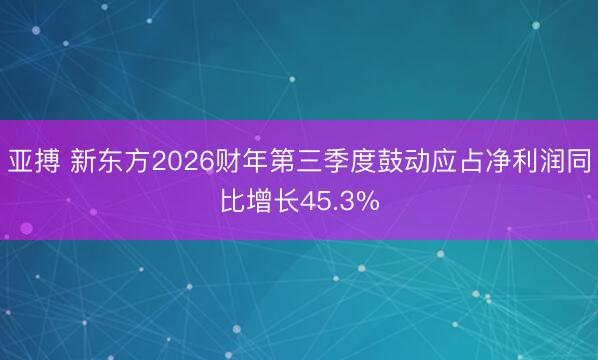亚搏 新东方2026财年第三季度鼓动应占净利润同比增长45.3%
